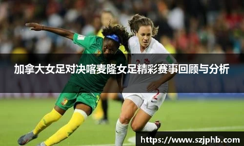 加拿大女足对决喀麦隆女足精彩赛事回顾与分析